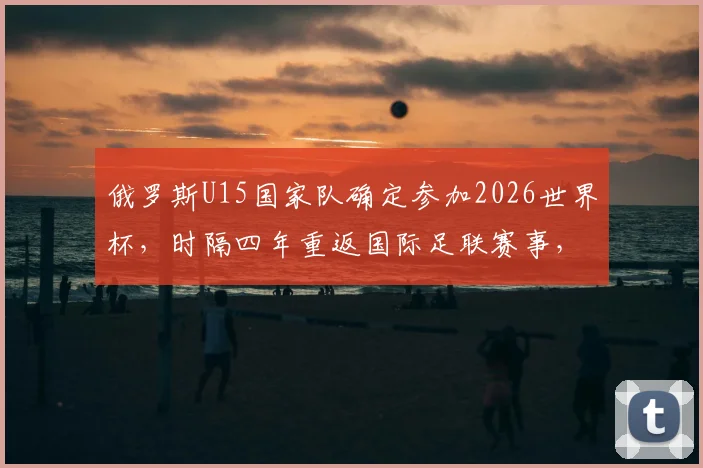 俄罗斯U15国家队确定参加2026世界杯，时隔四年重返国际足联赛事，青少年足球迎来转机