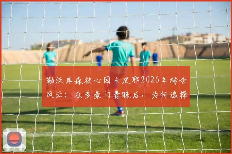 勒沃库森核心因卡皮耶2026年转会风云：众多豪门青睐后，为何选择枪手阿尔特塔？