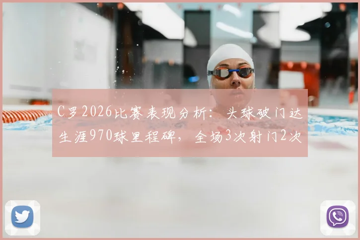 C罗2026比赛表现分析：头球破门达生涯970球里程碑，全场3次射门2次射正效率如何？