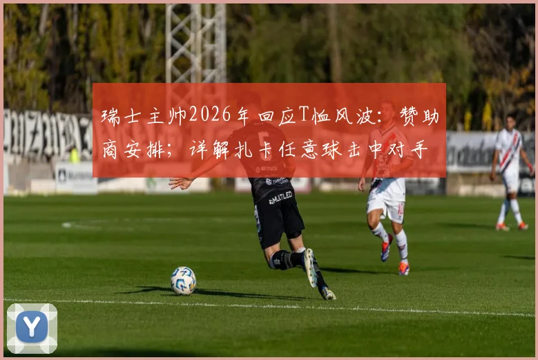 瑞士主帅2026年回应T恤风波：赞助商安排；详解扎卡任意球击中对手纯属意外，复盘比赛关键瞬间