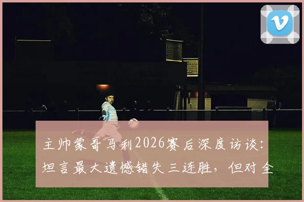 主帅蒙哥马利2026赛后深度访谈：坦言最大遗憾错失三连胜，但对全队拼搏精神感到无比骄傲