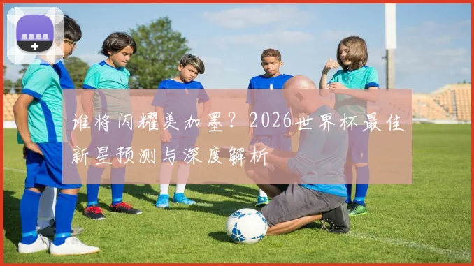 谁将闪耀美加墨？2026世界杯最佳新星预测与深度解析