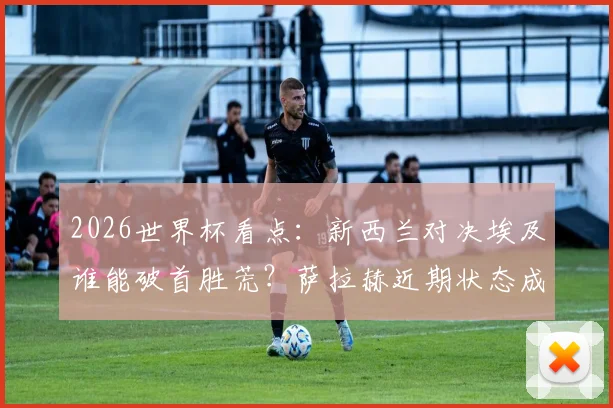 2026世界杯看点：新西兰对决埃及谁能破首胜荒？萨拉赫近期状态成关键X因素