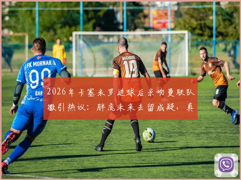 2026年卡塞米罗进球后亲吻曼联队徽引热议：胖虎未来去留成疑，真实想法与最新动态解读