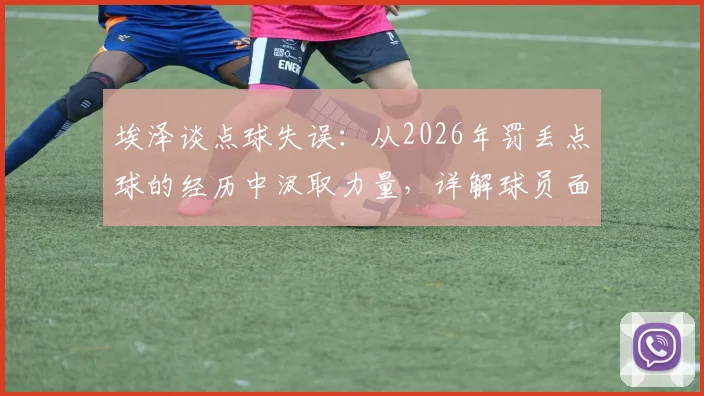 埃泽谈点球失误：从2026年罚丢点球的经历中汲取力量，详解球员面对关键失败的心理成长之路