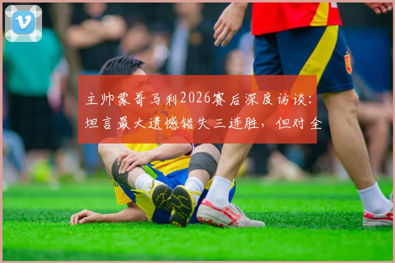 主帅蒙哥马利2026赛后深度访谈：坦言最大遗憾错失三连胜，但对全队拼搏精神感到无比骄傲
