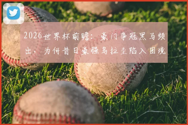 2026世界杯前瞻：豪门争冠黑马频出，为何昔日豪强乌拉圭陷入困境？