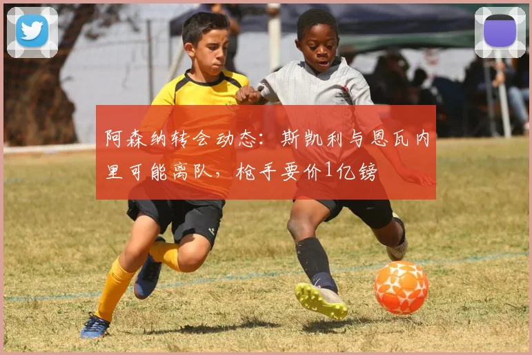 阿森纳转会动态：斯凯利与恩瓦内里可能离队，枪手要价1亿镑