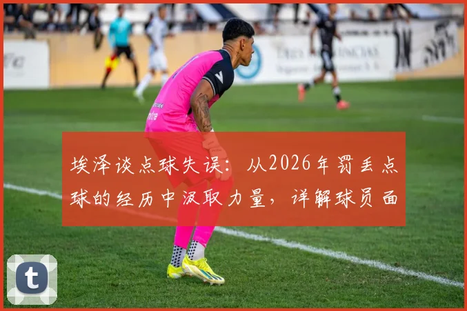 埃泽谈点球失误：从2026年罚丢点球的经历中汲取力量，详解球员面对关键失败的心理成长之路