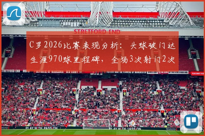 C罗2026比赛表现分析:头球破门达生涯970球里程碑,全场3次射门2次射正效率如何?