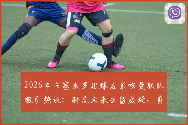 2026年卡塞米罗进球后亲吻曼联队徽引热议：胖虎未来去留成疑，真实想法与最新动态解读