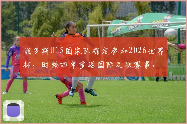 俄罗斯U15国家队确定参加2026世界杯,时隔四年重返国际足联赛事,青少年足球迎来转机