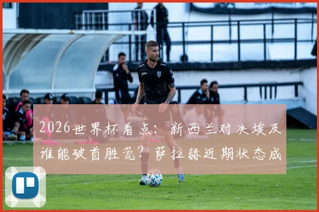 2026世界杯看点:新西兰对决埃及谁能破首胜荒?萨拉赫近期状态成关键X因素