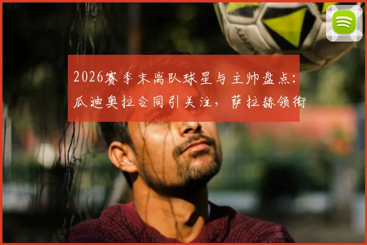 2026赛季末离队球星与主帅盘点：瓜迪奥拉合同引关注，萨拉赫领衔转会潮