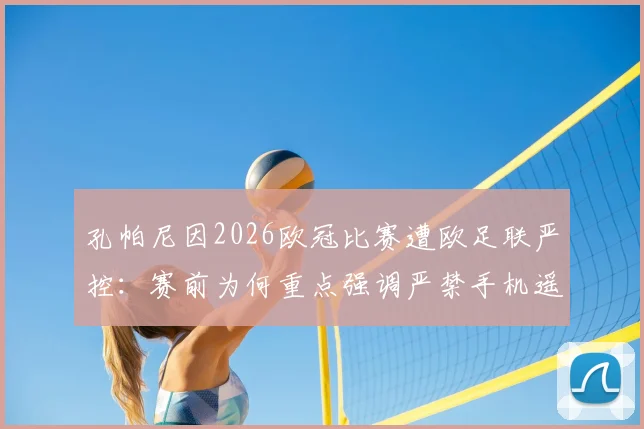 孔帕尼因2026欧冠比赛遭欧足联严控：赛前为何重点强调严禁手机遥控指挥？背后原因解析